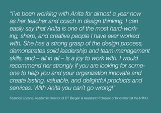 “I´ve been working with Anita for almost a year now
as her teacher and coach in design thinking. I can
easily say that Anita is one of the most hard-work-
ing, sharp, and creative people I have ever worked
with. She has a strong grasp of the design process,
demonstrates solid leadership and team-management
skills, and – all in all – is a joy to work with. I would
recommend her strongly if you are looking for some-
one to help you and your organization innovate and
create lasting, valuable, and delightful products and
services. With Anita you can´t go wrong!”
Federico Lozano, Academic Director of DT Bergen & Assistant Professor of Innovation at the NTNU.
 