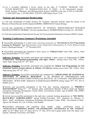 (5.) As a co-author published a review article on the topic of “CURRENT PROBLEMS AND
FUTURE PROSPECTIVE OF PHARMACOVIGILANCE IN INDIA” in the International Journal,
World Journal of Pharmacy and Pharmaceutical Sciences (WJPPS) in the year of 2016 in VOLUME
5, JANUARY Issue 1, 479-489, ISSN: 2278-4357, SJIF Impact Factor 5.210.
National and International Memberships
(1.) Life time membership of Global Initiative for Academic Networks (GIAN) under the scheme of the
Ministry of Human Resource & Development (MHRD), MHRD-GIAN-Cancer Biology.
(2.) Life time membership of INDIAN SOCIETY OF GENETICS, BIOTECHNOLOGY RESEARCH
AND DEVELOPMENT (ISGBRD). Life time membership no. ISGBRD-002008/16 & Reg. No.: AG-49442.
(3.) Life time membership of International Society for Environmental Information Sciences (ISEIS) Canada.
Training/ Conferences/ Seminars/ Workshops Attended
► Successfully participating in a short term training program on “Introduction to Perl Programming
Language for Biologists” from Bioinformatics Center, Department of Biochemistry, Pt. J.N.M. Medical College
Raipur, Chhattisgarh during 7th
- 13th
November 2016.
► Successfully participated and completed a short course on “Clinical Trials” from CMC Vellore, Tamil
Nadu during October 17st
-22nd
, 2016.
Software Training: Successfully participated and completed a short course on fundamentals of CDM
“Clinical data Management-programming with Open Clinica” training course from CMC Vellore,
Tamil Nadu during June 01st
- 03rd
, 2015.
Software Training: Successfully participated and completed the Clinical SAS Programming, on SAS
(Statistical Analysis System) software & nMaster 2.0 software training course from CMC Vellore, Tamil
Nadu during June 10
th
-14
th
, 2013.
Software Training: Successfully participated and completed the “APPLICATION OF STATISTICAL
SOFTWARES IN MEDICAL RESEARCH” in the DIVISION OF EPIDEMIOLOGY AND
BIOSTATISTICS (CENTRAL COMPUTATION) at the INSTITUTE OF CYTOLOGY AND PREVENTIVE
ONCOLOGY (ICPO) ICMR, Department of Health Research (MOHFW) during August 05th
- 07th
, 2013 at
NOIDA (U.P.).
►Actively and successfully participated in the four days training programme on “PROJECT
MANAGEMENT” during 12th
– 15th
January, 2016, conducted by Ministry of Micro, Small and Medium
Enterprises-Technology Development Centre, PPDC, Government of India, Agra at MSME TDC (PPDC)
Foundary Nagar, Agra, U.P.
►Actively and successfully participated in the eight days weekend training programme on “SIX SIGMA
BLACK BELT CERTIFICATION” during October-November, 2015, conducted by Ministry of
Micro, Small and Medium Enterprises-Technology Development Centre, PPDC, Government of India,
Agra at TAI Infotech Pvt. Ltd. in Noida, Uttar Pradesh.
►Successfully participated and completed three months online certification course in
“INTELLECTUAL PROPERTY RIGHTS AND INFORMATION TECHNOLOGY IN THE INTERNET
AGE” (in 32nd
Batch from 15th
April, 2015 to 15th
July, 2015) with A grade marks from The Indian Law
Institute (Deemed University), New Delhi.
 
