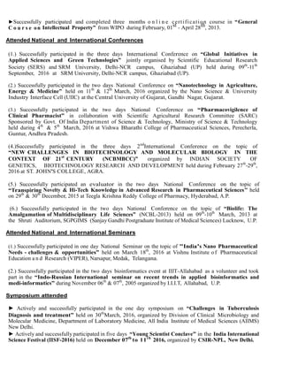 ►Successfully participated and completed three months o n l i n e certification course in “General
C o u r s e on Intellectual Property” from WIPO during February, 01st - April 28th, 2013.
Attended National and International Conferences
(1.) Successfully participated in the three days International Conference on “Global Initiatives in
Applied Sciences and Green Technologies” jointly organised by Scientific Educational Research
Society (SERS) and SRM University, Delhi-NCR campus, Ghaziabad (UP) held during 09th
-11th
September, 2016 at SRM University, Delhi-NCR campus, Ghaziabad (UP).
(2.) Successfully participated in the two days National Conference on “Nanotechnology in Agriculture,
Energy & Medicine” held on 11th
& 12th
March, 2016 organized by the Nano Science & University
Industry Interface Cell (UIIC) at the Central University of Gujarat, Gandhi Nagar, Gujarat.
(3.) Successfully participated in the two days National Conference on “Pharmacovigilence of
Clinical Pharmacist” in collaboration with Scientific Agricultural Research Committee (SARC)
Sponsored by Govt. Of India Department of Science & Technology, Ministry of Science & Technology
held during 4th
& 5th
March, 2016 at Vishwa Bharathi College of Pharmaceutical Sciences, Perecherla,
Guntur, Andhra Pradesh.
(4.)Successfully participated in the three days 2nd
International Conference on the topic of
“NEW CHALLENGES IN BIOTECHNOLOGY AND MOLECULAR BIOLOGY IN THE
CONTEXT OF 21st
CENTURY (NCBMBCC)” organized by INDIAN SOCIETY OF
GENETICS, BIOTECHNOLOGY RESEARCH AND DEVELOPMENT held during February 27th
-29th
,
2016 at ST. JOHN'S COLLEGE, AGRA.
(5.) Successfully participated an evaluator in the two days National Conference on the topic of
“Transpiring Novelty & Hi-Tech Knowledge in Advanced Research in Pharmaceutical Sciences’’ held
on 29th
& 30th
December, 2015 at Teegla Krishna Reddy College of Pharmacy, Hyderabad, A.P.
(6.) Successfully participated in the two days National Conference on the topic of “Biolife: The
Amalgamation of Multidisciplinary Life Sciences” (NCBL-2013) held on 09th
-10th
March, 2013 at
the Shruti Auditorium, SGPGIMS (Sanjay Gandhi Postgraduate Institute of Medical Sciences) Lucknow, U.P.
Attended National and International Seminars
(1.) Successfully participated in one day National Seminar on the topic of "India's Nano Pharmaceutical
Needs - challenges & opportunities” held on March 18th
, 2016 at Vishnu Institute o f Pharmaceutical
Education a n d Research (VIPER), Narsapur, Medak, Telangana.
(2.) Successfully participated in the two days bioinformatics event at IIIT-Allahabad as a volunteer and took
part in the “Indo-Russian International seminar on recent trends in applied bioinformatics and
medi-informatics” during November 06th
& 07th
, 2005 organized by I.I.I.T, Allahabad, U.P.
Symposium attended
► Actively and successfully participated in the one day symposium on “Challenges in Tuberculosis
Diagnosis and treatment” held on 30th
March, 2016, organized by Division of Clinical Microbiology and
Molecular Medicine, Department of Laboratory Medicine, All India Institute of Medical Sciences (AIIMS)
New Delhi.
► Actively and successfully participated in five days “Young Scientist Conclave” in the India International
Science Festival (IISF-2016) held on December 07th
to 11th
2016, organized by CSIR-NPL, New Delhi.
 