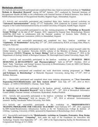 Workshops attended
(1.) Actively and successfully participated and completed three days hand-on national workshop on “Statistical
Methods in Biomedical Research” during 04th
-06th
January, 2017 conducted by National Institute of
Occupational Health (ICMR) in the collaboration with National Institute of Medical Statistics, New Delhi at
NIOH (National Institute of Occupational Health), Meghani Nagar, Ahmedabad, Gujarat.
(2.) Actively and successfully participated and completed three days hand-on national workshop on
“Advanced Instrumentation” during 15th
-17th
September, 2016 conducted by Central University of
Gujarat in the Central Instrumentation Facility at Central University of Gujarat, Gandhi Nagar, Gujarat.
(3.) Actively and successfully participated in one day training programme on “Workshop on Research
Grant Writing” on the date of 30th
August, 2016 organized by Gujarat State Biotechnology Mission
(GSBTM), DST, GoG in collaboration with the National academy of Sciences India (NASI), at
Ahmedabad Management Association (AMA) in Ahmedabad, Gujarat.
(4.) Actively and successfully participated and completed two days hand-on workshop on
“Lipidomics & Metabolomics” during May 23rd
-24th
, 2016 conducted by SCIEX at Udyog Vihar, Phase 4,
Gurgaon, Haryana.
(5.) Actively and successfully participated in one-week hand-on workshop on cancer research under the
Global Initiative for Academic Networks (GIAN) scheme of the Ministry of Human Resource &
Development (MHRD) “Program in Cancer Biology” held on January 31st
–February 5th
2016 in the
Department of Zoology School of Biological Sciences, Dr. Harisingh Gour Central University, Sagar, M.P.
(6.) Actively and successfully participated in the hand-on workshop on “IN-SILICO DRUG
DESIGNING & DEVELOPMENT and Pharmacovigilence” held on 05th
-09th
October, 2015 at
Tamil Nadu Veterinary and Animal Sciences University in Bioinformatics Centre & ARIS Cell Madras
Veterinary College, Chennai , Tamil Nadu.
(7.) Successfully participated and completed one week short-term training programme on “Tools
and Techniques in Biotechnology” at Maharshi Dayanand University, during May 11th
-16th
, 2015 at
Rothak, Haryana.
(8.) Successfully participated and completed short term training programme on "Next Generation
Sequencing (NGS)-Bioinformatics and Data Analysis (2014)" from July 15th
-19th
, 2014 at M.I.T.
Campus of ANNA UNIVERSITY, Chennai, Tamil Nadu.
(9.) Actively and successfully participated in the hand-on national workshop on “Biostatistics and
Its Applications in Biomedical Research” held in March 24th
– 28th
, 2014 at Biomedical Informatics
Centre (BMIC) National Institute of Nutrition, Hyderabad, Andhra Pradesh.
(10.) Actively and successfully participated in the hand-on workshop on “DST-Sponsored Confocal
& Live Imaging Microscopy” held on January 27th
– 29th
, 2014 at advanced Instrumentation
research facility, Jawaharlal Nehru University, New Delhi.
(11.) Actively and successfully participated in the workshop on “BIOINFORMATICS
TRAINING PROGRAMME FOR COLLEGE TEACHERS” from February 07th
–09th
, 2013, organized
by DBT-funded Bioinformatics Infrastructure Facility at the Sri Venkateswara College & Institute of
Lifelong Learning, University of Delhi, sponsored by Department of Biotechnology (Govt. of India).
(12.) Successfully participated in the “Bioinformatics workshop on Genomics, Proteomics, Drug Design
and High Performance Computing” held under the aegis of the Foundation for Innovation and
Technology Transfer from September 10th
- 16th
, 2009 at the Supercomputing facility for Bioinformatics &
Computational Biology at I.I.T, Delhi.
 