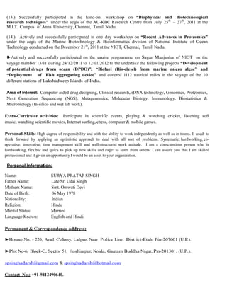 (13.) Successfully participated in the hand-on workshop on “Biophysical and Biotechnological
research techniques” under the aegis of the AU-KBC Research Centre from July 25th
– 27th
, 2011 at the
M.I.T. Campus of Anna University, Chennai, Tamil Nadu.
(14.) Actively and successfully participated in one day workshop on “Recent Advances in Proteomics”
under the aegis of the Marine Biotechnology & Bioinformatics division of National Institute of Ocean
Technology conducted on the December 21th
, 2011 at the NIOT, Chennai, Tamil Nadu.
►Actively and successfully participated on the cruise programme on Sagar Manjusha of NIOT on the
voyage number 13/11 during 24/12/2011 to 12/01/2012 to the undertake the following projects “Development
of potential drugs from ocean (DPDO)”, “Biofuel (Bio-diesel) from marine micro algae” and
“Deployment of Fish aggregating device” and covered 1112 nautical miles in the voyage of the 10
different stations of Lakshadweep Islands of India.
Area of interest: Computer aided drug designing, Clinical research, rDNA technology, Genomics, Proteomics,
Next Generation Sequencing (NGS), Metagenomics, Molecular Biology, Immunology, Biostatistics &
Microbiology (In-silico and wet lab work).
Extra-Curricular activities: Participate in scientific events, playing & watching cricket, listening soft
music, watching scientific movies, Internet surfing, chess, computer & mobile games.
Personal Skills: High degree of responsibility and with the ability to work independently as well as in teams. I used to
think forward by applying an optimistic approach to deal with all sort of problems. Systematic, hardworking, co-
operative, innovative, time management skill and well-structured work attitude. I am a conscientious person who is
hardworking, flexible and quick to pick up new skills and eager to learn from others. I can assure you that I am skilled
professional and if given an opportunity I would be an asset to your organization.
Personal information:
Name: SURYA PRATAP SINGH
Father Name: Late Sri Udai Singh
Mothers Name: Smt. Omwati Devi
Date of Birth: 06 May 1978
Nationality: Indian
Religion: Hindu
Marital Status: Married
Language Known: English and Hindi
Permanent & Correspondence address:
►House No. - 220, Azad Colony, Lalpur, Near Police Line, District-Etah, Pin-207001 (U.P.).
►Plot No-6, Block-C, Sector 51, Hoshiarpur, Noida, Gautam Buddha Nagar, Pin-201301, (U.P.).
spsinghadarsh@gmail.com & spsinghadarsh@hotmail.com
Contact No.: +91-9412490640.
 