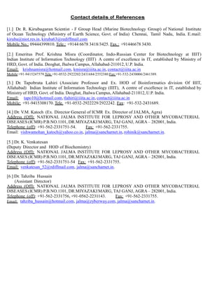 Contact details of References
[1.] Dr. R. Kirubagaran Scientist - F Group Head (Marine Biotechnology Group) of National Institute
of Ocean Technology (Ministry of Earth Science, Govt. of India) Chennai, Tamil Nadu, India. E.mail:
kiruba@niot.res.in, kiruba63@rediffmail.com
Mobile No.: 09444399810. Tele.: +9144 6678 3418/3425. Fax.: +91446678 3430.
[2.] Emeritus Prof. Krishna Misra (Coordinator, Indo-Russian Center for Biotechnology at IIIT)
Indian Institute of Information Technology (IIIT) A centre of excellence in IT, established by Ministry of
HRD, Govt. of India. Deoghat, Jhalwa Campus, Allahabad-211012, U.P. India.
Email: krishnamisra@hotmail.com, kmisra@iiita.ac.in, contact@iiita.ac.in
Mobile:+91-9415247579.Tele.+91-0532-2922202/2431684/2552380.Fax:+91-532-2430006/2461389.
[3.] Dr. Tapobrata Lahiri (Associate Professor and Ex. HOD of Bioinformatics division Of IIIT,
Allahabad) Indian Institute of Information Technology (IIIT), A centre of excellence in IT, established by
Ministry of HRD, Govt. of India. Deoghat, Jhalwa Campus, Allahabad-211012, U.P. India.
Email: tapo10@hotmail.com, tlahiri@iiita.ac.in, contact@iiita.ac.in
Mobile: +91-9415308170. Tele. +91-0532-2922229/2922242. Fax: +91-532-2431689.
[4.] Dr. V.M. Katoch (Ex. Director General of ICMR Ex. Director of JALMA, Agra)
Address (Off): NATIONAL JALMA INSTITUTE FOR LEPROSY AND OTHER MYCOBACTERIAL
DISEASES (ICMR) P.B.NO.1101, DR.MIYAZAKIMARG, TAJ GANJ, AGRA – 282001, India.
Telephone (off): +91-562-2331751-54. Fax: +91-562-2331755.
Email: vishwamohan_katoch@yahoo.co.in, jalma@sancharnet.in, rohinik@sancharnet.in.
[5.] Dr. K. Venkatesan
(Deputy Director and HOD of Biochemistry)
Address (Off): NATIONAL JALMA INSTITUTE FOR LEPROSY AND OTHER MYCOBACTERIAL
DISEASES (ICMR) P.B.NO.1101, DR.MIYAZAKIMARG, TAJ GANJ, AGRA – 282001, India.
Telephone (off): +91-562-2331751-54 Fax: +91-562-2331755.
Email: venkatesan_52@rdiffmail.com, jalma@sancharnet.in.
[6.] Dr. Tahziba Hussain
(Assistant Director)
Address (Off): NATIONAL JALMA INSTITUTE FOR LEPROSY AND OTHER MYCOBACTERIAL
DISEASES (ICMR) P.B.NO.1101, DR.MIYAZAKIMARG, TAJ GANJ, AGRA – 282001, India.
Telephone (off): +91-562-2331756, +91-0562-2231143. Fax: +91-562-2331755.
Email: tahziba_hussain@hotmail.com, jalma@zyberway.com, jalma@sancharnet.in.
 