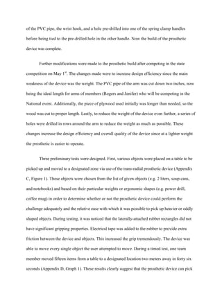 of the PVC pipe, the wrist hook, and a hole pre-drilled into one of the spring clamp handles
before being tied to the pre-drilled hole in the other handle. Now the build of the prosthetic
device was complete.
Further modifications were made to the prosthetic build after competing in the state
competition on May 1st
. The changes made were to increase design efficiency since the main
weakness of the device was the weight. The PVC pipe of the arm was cut down two inches, now
being the ideal length for arms of members (Rogers and Jenifer) who will be competing in the
National event. Additionally, the piece of plywood used initially was longer than needed, so the
wood was cut to proper length. Lastly, to reduce the weight of the device even further, a series of
holes were drilled in rows around the arm to reduce the weight as much as possible. These
changes increase the design efficiency and overall quality of the device since at a lighter weight
the prosthetic is easier to operate.
Three preliminary tests were designed. First, various objects were placed on a table to be
picked up and moved to a designated zone via use of the trans-radial prosthetic device (Appendix
C, Figure 1). These objects were chosen from the list of given objects (e.g. 2 liters, soup cans,
and notebooks) and based on their particular weights or ergonomic shapes (e.g. power drill,
coffee mug) in order to determine whether or not the prosthetic device could perform the
challenge adequately and the relative ease with which it was possible to pick up heavier or oddly
shaped objects. During testing, it was noticed that the laterally-attached rubber rectangles did not
have significant gripping properties. Electrical tape was added to the rubber to provide extra
friction between the device and objects. This increased the grip tremendously. The device was
able to move every single object the user attempted to move. During a timed test, one team
member moved fifteen items from a table to a designated location two meters away in forty six
seconds (Appendix D, Graph 1). These results clearly suggest that the prosthetic device can pick
 