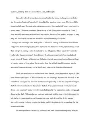 up, move, and drop items of various shapes, sizes, and weights.
Secondly, balls of various diameters as defined in the testing challenge were collected
and thrown into buckets (Appendix C, figure 2) of the specified meters away fifty times. Fifty
ping pong balls were thrown in a bucket two meters away, three-and-a-half meters away, and five
meters away. Trials were conducted for each type of ball. The results (Appendix D, Graph 2)
show a significant downward trend in accuracy as the distance of the buckets increases. A ping
pong ball successfully thrown into the closest target earns twenty-five points.
Landing in the next target earns thirty points. A successful landing in the farthest bucket earns
forty points. If all fifteen ping pong balls are thrown into the nearest bucket, approximately six of
them will get in, earning a total of one hundred and fifty points. If they are all thrown into the
bucket after that, approximately four of them will get in, earning a total of one hundred and
twenty points. If they are all thrown into the farthest bucket, approximately one of them will get
in, earning a total of forty points. These results show that all balls should be thrown into the
nearest bucket unless accuracy can be significantly improved at three-and-a-half meters.
Lastly, the prosthetic was used to thread a nut through a bolt (Appendix C, figure 3). The
team constructed a replica of the actual board and was able to get the same nuts and bolts as the
competition would provide. The team member would go exactly as if in the competition and put
the bolt in the hole then fasten the nut onto the bolt. It took approximately twenty seconds to
thread a nut completely on the bolt (Appendix D, Graph 3). The indentations on the bolt guided
the nut up the shaft. Although the non-equipped hand could hold the head of the bolt in place, the
bolt had to be repositioned several times during some trials. Overall the device was very
successful with the challenge proving the device could be implemented in terms of use for fine
motor control tasks.
As stated previously, the Lackey Prosthetic arm team has been meeting every Monday
 