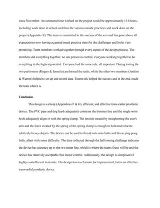 since November. An estimated time worked on the project would be approximately 114 hours,
including work done in school and then the various outside practices and work done on the
project (Appendix E). The team is committed to the success of the arm and has gone above all
expectations now having acquired much practice time for the challenges and looks very
promising. Team members worked together through every aspect of the design process. The
members did everything together, no one person in control, everyone working together to do
everything to the highest potential. Everyone had the same role, all important. During testing the
two performers (Rogers & Jennifer) performed the tasks, while the other two members (Jenkins
& Warren) helped to set-up and record data. Teamwork helped the success and in the end, made
the team what it is.
Conclusion
This design is a cheap (Appendices F & G), efficient, and effective trans-radial prosthetic
device. The PVC pipe and dog leash adequately constrain the trimmer line and the single wrist
hook adequately aligns it with the spring clamp. The tension created by straightening the user's
arm and the force created by the spring of the spring clamp is enough to hold and relocate
relatively heavy objects. The device can be used to thread nuts onto bolts and throw ping pong
balls, albeit with some difficulty. The data collected through the ball tossing challenge indicates
the device has accuracy up to the two meter line, which is where the teams focus will be and the
device has relatively acceptable fine motor control. Additionally, the design is composed of
highly cost-efficient materials. The design has much room for improvement, but is an effective
trans-radial prosthetic device.
 