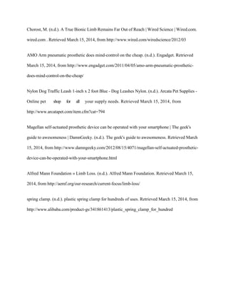 Chorost, M. (n.d.). A True Bionic Limb Remains Far Out of Reach | Wired Science | Wired.com.
wired.com . Retrieved March 15, 2014, from http://www.wired.com/wiredscience/2012/03
AMO Arm pneumatic prosthetic does mind-control on the cheap. (n.d.). Engadget. Retrieved
March 15, 2014, from http://www.engadget.com/2011/04/05/amo-arm-pneumatic-prosthetic-
does-mind-control-on-the-cheap/
Nylon Dog Traffic Leash 1-inch x 2 foot Blue - Dog Leashes Nylon. (n.d.). Arcata Pet Supplies -
Online pet shop for all your supply needs. Retrieved March 15, 2014, from
http://www.arcatapet.com/item.cfm?cat=794
Magellan self-actuated prosthetic device can be operated with your smartphone | The geek's
guide to awesomeness | DamnGeeky. (n.d.). The geek's guide to awesomeness. Retrieved March
15, 2014, from http://www.damngeeky.com/2012/08/15/4071/magellan-self-actuated-prosthetic-
device-can-be-operated-with-your-smartphone.html
Alfred Mann Foundation » Limb Loss. (n.d.). Alfred Mann Foundation. Retrieved March 15,
2014, from http://aemf.org/our-research/current-focus/limb-loss/
spring clamp. (n.d.). plastic spring clamp for hundreds of uses. Retrieved March 15, 2014, from
http://www.alibaba.com/product-gs/341861413/plastic_spring_clamp_for_hundred
 