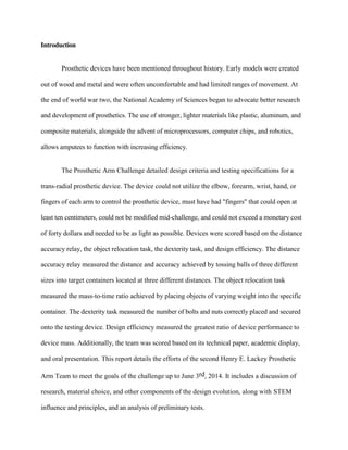 Introduction
Prosthetic devices have been mentioned throughout history. Early models were created
out of wood and metal and were often uncomfortable and had limited ranges of movement. At
the end of world war two, the National Academy of Sciences began to advocate better research
and development of prosthetics. The use of stronger, lighter materials like plastic, aluminum, and
composite materials, alongside the advent of microprocessors, computer chips, and robotics,
allows amputees to function with increasing efficiency.
The Prosthetic Arm Challenge detailed design criteria and testing specifications for a
trans-radial prosthetic device. The device could not utilize the elbow, forearm, wrist, hand, or
fingers of each arm to control the prosthetic device, must have had "fingers" that could open at
least ten centimeters, could not be modified mid-challenge, and could not exceed a monetary cost
of forty dollars and needed to be as light as possible. Devices were scored based on the distance
accuracy relay, the object relocation task, the dexterity task, and design efficiency. The distance
accuracy relay measured the distance and accuracy achieved by tossing balls of three different
sizes into target containers located at three different distances. The object relocation task
measured the mass-to-time ratio achieved by placing objects of varying weight into the specific
container. The dexterity task measured the number of bolts and nuts correctly placed and secured
onto the testing device. Design efficiency measured the greatest ratio of device performance to
device mass. Additionally, the team was scored based on its technical paper, academic display,
and oral presentation. This report details the efforts of the second Henry E. Lackey Prosthetic
Arm Team to meet the goals of the challenge up to June 3rd, 2014. It includes a discussion of
research, material choice, and other components of the design evolution, along with STEM
influence and principles, and an analysis of preliminary tests.
 