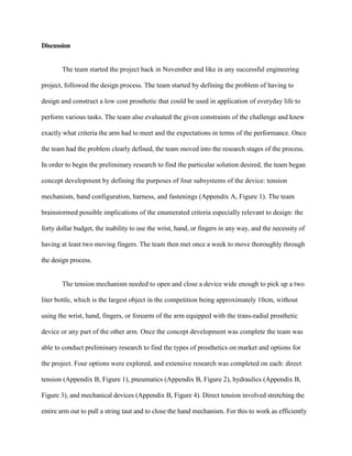 Discussion
The team started the project back in November and like in any successful engineering
project, followed the design process. The team started by defining the problem of having to
design and construct a low cost prosthetic that could be used in application of everyday life to
perform various tasks. The team also evaluated the given constraints of the challenge and knew
exactly what criteria the arm had to meet and the expectations in terms of the performance. Once
the team had the problem clearly defined, the team moved into the research stages of the process.
In order to begin the preliminary research to find the particular solution desired, the team began
concept development by defining the purposes of four subsystems of the device: tension
mechanism, hand configuration, harness, and fastenings (Appendix A, Figure 1). The team
brainstormed possible implications of the enumerated criteria especially relevant to design: the
forty dollar budget, the inability to use the wrist, hand, or fingers in any way, and the necessity of
having at least two moving fingers. The team then met once a week to move thoroughly through
the design process.
The tension mechanism needed to open and close a device wide enough to pick up a two
liter bottle, which is the largest object in the competition being approximately 10cm, without
using the wrist, hand, fingers, or forearm of the arm equipped with the trans-radial prosthetic
device or any part of the other arm. Once the concept development was complete the team was
able to conduct preliminary research to find the types of prosthetics on market and options for
the project. Four options were explored, and extensive research was completed on each: direct
tension (Appendix B, Figure 1), pneumatics (Appendix B, Figure 2), hydraulics (Appendix B,
Figure 3), and mechanical devices (Appendix B, Figure 4). Direct tension involved stretching the
entire arm out to pull a string taut and to close the hand mechanism. For this to work as efficiently
 