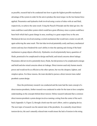 as possible, research had to be conducted into how to gain the highest possible mechanical
advantage of the system in order for the arm to produce the most torque via the less human force
applied. Pneumatics and hydraulics both involved using a series of tubes with air and fluid,
respectively, to achieve the same result. Using the Pascal's Principle and the ideal gas law, the
team could have used either system which would have great efficiency since a system could have
been built which had a great change in area, resulting in a great output force to the arm.
Mechanical devices involved creating a switch mechanism that would turn a motor on and off,
again achieving the same result. This last idea involved potentially costly and heavy mechanical
motors and may have hindered the user's ability to time the opening and closing of the hand
mechanism to grasp objects effectively. Hydraulics involved potentially heavy quantities of
fluids, promised to be complicated to design and build, and raised concerns about leakage.
Pneumatics did not involve potentially heavy fluids, but did promise to be complicated to design
and build and also raised concerns about air leakage. Direct tension used only human muscle
power and would not be as efficient as the other options, but was the cheapest, lightest, and
simplest option. For these reasons, the team decided to pursue a direct tension trans-radial
prosthetic system design.
Once the preliminary research was conducted and the team had the main concept of a
direct tension prosthetic, further research was conducted in order for the team to have complete
understanding on the concepts behind direct tension. Online research indicated that a common
direct tension prosthetic system design involves running a string from the center of the user's
back (Appendix A, Figure 2), through a hook near the user's elbow, and to a gripping device.
The next topic of research was the natural state of the prosthetic. In a naturally closed direct
tension device, the user's naturally relaxed state would ensure the lack of tension in the string
 