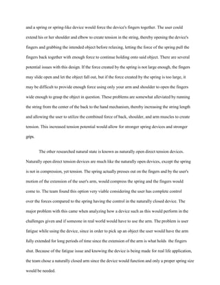 and a spring or spring-like device would force the device's fingers together. The user could
extend his or her shoulder and elbow to create tension in the string, thereby opening the device's
fingers and grabbing the intended object before relaxing, letting the force of the spring pull the
fingers back together with enough force to continue holding onto said object. There are several
potential issues with this design. If the force created by the spring is not large enough, the fingers
may slide open and let the object fall out, but if the force created by the spring is too large, it
may be difficult to provide enough force using only your arm and shoulder to open the fingers
wide enough to grasp the object in question. These problems are somewhat alleviated by running
the string from the center of the back to the hand mechanism, thereby increasing the string length
and allowing the user to utilize the combined force of back, shoulder, and arm muscles to create
tension. This increased tension potential would allow for stronger spring devices and stronger
grips.
The other researched natural state is known as naturally open direct tension devices.
Naturally open direct tension devices are much like the naturally open devices, except the spring
is not in compression, yet tension. The spring actually presses out on the fingers and by the user's
motion of the extension of the user's arm, would compress the spring and the fingers would
come to. The team found this option very viable considering the user has complete control
over the forces compared to the spring having the control in the naturally closed device. The
major problem with this came when analyzing how a device such as this would perform in the
challenges given and if someone in real world would have to use the arm. The problem is user
fatigue while using the device, since in order to pick up an object the user would have the arm
fully extended for long periods of time since the extension of the arm is what holds the fingers
shut. Because of the fatigue issue and knowing the device is being made for real life application,
the team chose a naturally closed arm since the device would function and only a proper spring size
would be needed.
 