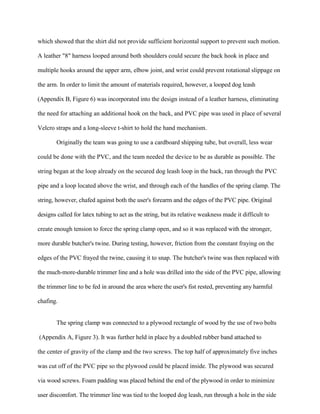 which showed that the shirt did not provide sufficient horizontal support to prevent such motion.
A leather "8" harness looped around both shoulders could secure the back hook in place and
multiple hooks around the upper arm, elbow joint, and wrist could prevent rotational slippage on
the arm. In order to limit the amount of materials required, however, a looped dog leash
(Appendix B, Figure 6) was incorporated into the design instead of a leather harness, eliminating
the need for attaching an additional hook on the back, and PVC pipe was used in place of several
Velcro straps and a long-sleeve t-shirt to hold the hand mechanism.
Originally the team was going to use a cardboard shipping tube, but overall, less wear
could be done with the PVC, and the team needed the device to be as durable as possible. The
string began at the loop already on the secured dog leash loop in the back, ran through the PVC
pipe and a loop located above the wrist, and through each of the handles of the spring clamp. The
string, however, chafed against both the user's forearm and the edges of the PVC pipe. Original
designs called for latex tubing to act as the string, but its relative weakness made it difficult to
create enough tension to force the spring clamp open, and so it was replaced with the stronger,
more durable butcher's twine. During testing, however, friction from the constant fraying on the
edges of the PVC frayed the twine, causing it to snap. The butcher's twine was then replaced with
the much-more-durable trimmer line and a hole was drilled into the side of the PVC pipe, allowing
the trimmer line to be fed in around the area where the user's fist rested, preventing any harmful
chafing.
The spring clamp was connected to a plywood rectangle of wood by the use of two bolts
(Appendix A, Figure 3). It was further held in place by a doubled rubber band attached to
the center of gravity of the clamp and the two screws. The top half of approximately five inches
was cut off of the PVC pipe so the plywood could be placed inside. The plywood was secured
via wood screws. Foam padding was placed behind the end of the plywood in order to minimize
user discomfort. The trimmer line was tied to the looped dog leash, run through a hole in the side
 