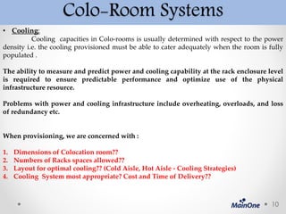 Colo-Room Systems
• Cooling:
Cooling capacities in Colo-rooms is usually determined with respect to the power
density i.e. the cooling provisioned must be able to cater adequately when the room is fully
populated .
The ability to measure and predict power and cooling capability at the rack enclosure level
is required to ensure predictable performance and optimize use of the physical
infrastructure resource.
Problems with power and cooling infrastructure include overheating, overloads, and loss
of redundancy etc.
When provisioning, we are concerned with :
1. Dimensions of Colocation room??
2. Numbers of Racks spaces allowed??
3. Layout for optimal cooling?? (Cold Aisle, Hot Aisle - Cooling Strategies)
4. Cooling System most appropriate? Cost and Time of Delivery??
10
 