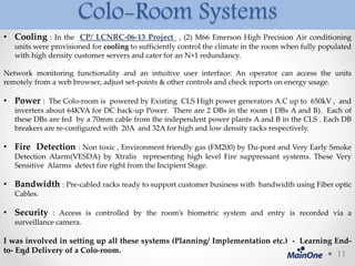 Colo-Room Systems
• Cooling : In the CP/ LCNRC-06-13 Project , (2) M66 Emerson High Precision Air conditioning
units were provisioned for cooling to sufficiently control the climate in the room when fully populated
with high density customer servers and cater for an N+1 redundancy.
Network monitoring functionality and an intuitive user interface: An operator can access the units
remotely from a web browser, adjust set-points & other controls and check reports on energy usage.
• Power : The Colo-room is powered by Existing CLS High power generators A.C up to 650kV , and
inverters about 64KVA for DC back-up Power. There are 2 DBs in the room ( DBs A and B). Each of
these DBs are fed by a 70mm cable from the independent power plants A and B in the CLS . Each DB
breakers are re-configured with 20A and 32A for high and low density racks respectively.
• Fire Detection : Non toxic , Environment friendly gas (FM200) by Du-pont and Very Early Smoke
Detection Alarm(VESDA) by Xtralis representing high level Fire suppressant systems. These Very
Sensitive Alarms detect fire right from the Incipient Stage.
• Bandwidth : Pre-cabled racks ready to support customer business with bandwidth using Fiber optic
Cables.
• Security : Access is controlled by the room’s biometric system and entry is recorded via a
surveillance camera.
I was involved in setting up all these systems (Planning/ Implementation etc.) - Learning End-
to- End Delivery of a Colo-room. 11
 