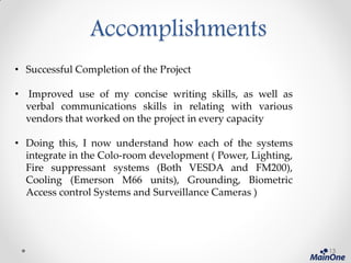 Accomplishments
• Successful Completion of the Project
• Improved use of my concise writing skills, as well as
verbal communications skills in relating with various
vendors that worked on the project in every capacity
• Doing this, I now understand how each of the systems
integrate in the Colo-room development ( Power, Lighting,
Fire suppressant systems (Both VESDA and FM200),
Cooling (Emerson M66 units), Grounding, Biometric
Access control Systems and Surveillance Cameras )
13
 