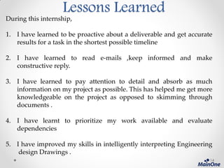 Lessons Learned
During this internship,
1. I have learned to be proactive about a deliverable and get accurate
results for a task in the shortest possible timeline
2. I have learned to read e-mails ,keep informed and make
constructive reply.
3. I have learned to pay attention to detail and absorb as much
information on my project as possible. This has helped me get more
knowledgeable on the project as opposed to skimming through
documents .
4. I have learnt to prioritize my work available and evaluate
dependencies
5. I have improved my skills in intelligently interpreting Engineering
design Drawings .
14
 