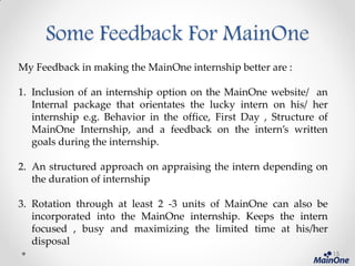 Some Feedback For MainOne
My Feedback in making the MainOne internship better are :
1. Inclusion of an internship option on the MainOne website/ an
Internal package that orientates the lucky intern on his/ her
internship e.g. Behavior in the office, First Day , Structure of
MainOne Internship, and a feedback on the intern’s written
goals during the internship.
2. An structured approach on appraising the intern depending on
the duration of internship
3. Rotation through at least 2 -3 units of MainOne can also be
incorporated into the MainOne internship. Keeps the intern
focused , busy and maximizing the limited time at his/her
disposal
15
 