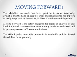 MOVING FORWARD!
The MainOne Internship has been great in terms of knowledge
available and the hand-on scope of work and it has helped me improve
in many ways such as Teamwork, Skill set, Confidence and Exposure.
Moving Forward I am better equipped for rigors of analysis of any
kind, improved classroom involvement in my academic endeavors and
in pursuing a career in Telecommunications.
The skills I pulled from this internship is invaluable and I’m indeed
thankful for the opportunity.
16
 