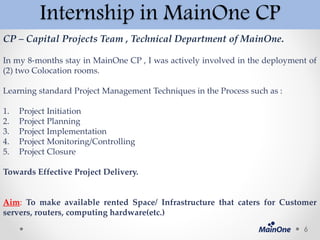 Internship in MainOne CP
CP – Capital Projects Team , Technical Department of MainOne.
In my 8-months stay in MainOne CP , I was actively involved in the deployment of
(2) two Colocation rooms.
Learning standard Project Management Techniques in the Process such as :
1. Project Initiation
2. Project Planning
3. Project Implementation
4. Project Monitoring/Controlling
5. Project Closure
Towards Effective Project Delivery.
Aim: To make available rented Space/ Infrastructure that caters for Customer
servers, routers, computing hardware(etc.)
6
 
