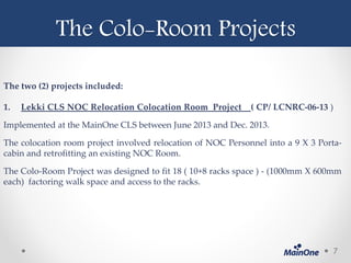 The Colo-Room Projects
7
The two (2) projects included:
1. Lekki CLS NOC Relocation Colocation Room Project ( CP/ LCNRC-06-13 )
Implemented at the MainOne CLS between June 2013 and Dec. 2013.
The colocation room project involved relocation of NOC Personnel into a 9 X 3 Porta-
cabin and retrofitting an existing NOC Room.
The Colo-Room Project was designed to fit 18 ( 10+8 racks space ) - (1000mm X 600mm
each) factoring walk space and access to the racks.
 