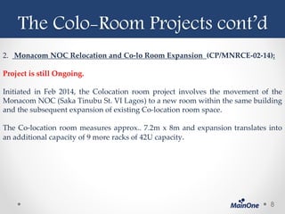 The Colo-Room Projects cont’d
2. Monacom NOC Relocation and Co-lo Room Expansion (CP/MNRCE-02-14):
Project is still Ongoing.
Initiated in Feb 2014, the Colocation room project involves the movement of the
Monacom NOC (Saka Tinubu St. VI Lagos) to a new room within the same building
and the subsequent expansion of existing Co-location room space.
The Co-location room measures approx.. 7.2m x 8m and expansion translates into
an additional capacity of 9 more racks of 42U capacity.
8
 