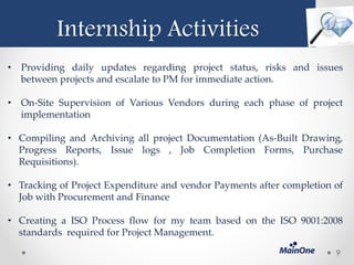 Internship Activities
• Providing daily updates regarding project status, risks and issues
between projects and escalate to PM for immediate action.
• On-Site Supervision of Various Vendors during each phase of project
implementation
• Compiling and Archiving all project Documentation (As-Built Drawing,
Progress Reports, Issue logs , Job Completion Forms, Purchase
Requisitions).
• Tracking of Project Expenditure and vendor Payments after completion of
Job with Procurement and Finance
• Creating a ISO Process flow for my team based on the ISO 9001:2008
standards required for Project Management.
9
 
