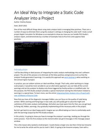 An Ideal Way to Integrate a Static Code
Analyzer into a Project
Author: Andrey Karpov
Date: 28.07.2015
One of the most difficult things about using static analysis tools is managing false positives. There are a
number of ways to eliminate them using the analyzer's settings or changing the code itself. I took a small
project Apple II emulator for Windows as an example to show you how you can handle PVS-Studio's
analysis report, and demonstrate by a number of examples how to fix errors and suppress false
positives.
Introduction
I will be describing an ideal process of integrating the static analysis methodology into one's software
project. The aim of this process is to eliminate all the false positives and genuine errors so that the
analyzer finally generates 0 warnings. It is exactly this approach we were sticking to when working on
the Unreal Engine 4 project.
In practice, you can seldom achieve an ideal workflow, though. That's why, when working on a large-
scale project, it would be more sensible to use an alternative approach: you can hide all the current
warnings and set the analyzer to display only those triggered by freshly written or modified code. For
this purpose, the PVS-Studio analyzer provides a special mechanism storing the information related to
warnings in a special base. To learn more, see the article Integrating Static Analysis into a Project with
over 10 Mbytes of Source Code.
Now that you have all the diagnostic messages hidden, you can focus on the quality of code being
written. While catching and fixing bugs in new code, you will quickly get to value the might and
usefulness of the static analysis methodology. And when you have spare time for that, you can get back
to fixing old, hidden, warnings, thus gradually implementing all the necessary edits in the project.
But let's get back to our ideal happy world. Imagine we can afford taking our time to comfortably work
with the warnings output by the PVS-Studio analyzer.
In this article, I'm going to show you how to manage the analyzer's warnings, leading you through the
entire process - from the first analysis to the moment when we get 0 messages in the message output
window.
This is the reason why I picked a small project. I could choose a larger one, but then it'd be too tiresome
for me to write the article and for you to read it. Well, it's going to be tiresome anyway. Even with a
 