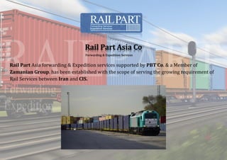 Rail Part Asia Co
Forwarding & Expedition Services
Rail Part Asia forwarding & Expedition services supported by PBT Co. & a Member of
Zamanian Group. has been established with the scope of serving the growing requirement of
Rail Services between Iran and CIS.
 