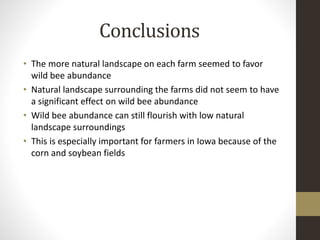 Conclusions
• The more natural landscape on each farm seemed to favor
wild bee abundance
• Natural landscape surrounding the farms did not seem to have
a significant effect on wild bee abundance
• Wild bee abundance can still flourish with low natural
landscape surroundings
• This is especially important for farmers in Iowa because of the
corn and soybean fields
 