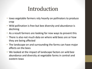 Introduction
• Iowa vegetable farmers rely heavily on pollinators to produce
crop
• Wild pollination is free but bee diversity and abundance is
declining
• As a result farmers are looking for new ways to prevent this
• There is also not much data on where wild bees are or how
they are being affected
• The landscape on and surrounding the farms can have major
affects on the bees
• We looked at the impact of landscape factors on wild bee
abundance and diversity at vegetable farms in central and
eastern Iowa
 