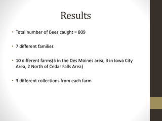 Results
• Total number of Bees caught = 809
• 7 different families
• 10 different farms(5 in the Des Moines area, 3 in Iowa City
Area, 2 North of Cedar Falls Area)
• 3 different collections from each farm
 