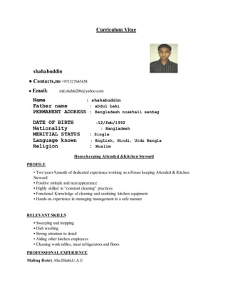 Curriculum Vitae
shahabuddin
● Contacts,no +971527645438
● Email: md.shahin206@yahoo.com
Name : shahabuddin
Father name : abdul baki
PERMANENT ADDRESS : Bangladesh noakhali senbag
DATE OF BIRTH :12/feb/1992
Nationality : Bangladesh
MERITIAL STATUS : Single
Language known : English, Hindi, Urdu Bangla
Religion : Muslim
Housekeeping Attended &Kitchen Steward
PROFILE
• Two years 9,manth of dedicated experience working as a House keeping Attended & Kitchen
Steward
• Positive attitude and neat appearance
• Highly skilled in “constant cleaning” practices
• Functional Knowledge of cleaning and sanitizing kitchen equipment
• Hands on experience in managing management in a safe manner
RELEVANT SKILLS
• Sweeping and mopping
• Dish washing
• Strong attention to detail
• Aiding other kitchen employees
• Cleaning work tables, meat refrigerators and floors
PROFESSIONAL EXPERIENCE
Mafraq Hotel,Abu Dhabi,U.A.E
 