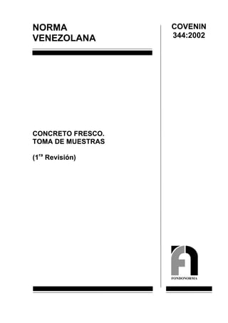 COVENIN
NORMA
                   344:2002
VENEZOLANA




CONCRETO FRESCO.
TOMA DE MUESTRAS

(1ra Revisión)




                   FONDONORMA
 