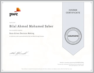 EDUCA
T
ION FOR EVE
R
YONE
CO
U
R
S
E
C E R T I F
I
C
A
TE
COURSE
CERTIFICATE
09/25/2016
Bilal Ahmed Mohamed Saber
Data-driven Decision Making
an online non-credit course authorized by PwC and offered through Coursera
has successfully completed
Verify at coursera.org/verify/U5HVRVV5YN79
Coursera has confirmed the identity of this individual and
their participation in the course.
This certificate is issued by PricewaterhouseCoopers LLP with an address at 300 Madison Avenue, New York, New York, 10017.
 