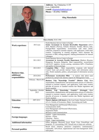 Address: Sq. Chukarina 11/29
Lviv, UKRAINE
e-mail: olegmatseliukh@urk.net
Phone: +38 (096) 7498042
Oleg Matseliukh
Date of birth: 29.03.1990
Work experience 2013-now
Nestle Business Serves Center in Europe.
Senior Accountant in Account Receivables Department (2013-
2016, Markets (Norway, Finland, Denmark, Sweden, Mexico, Italy,
Portugal.Main responsibility: reconciliation with chain clients,
collection, respond to customer requests, cash application, credit notes
creation. Cooperating in creating programs, which automate the
processes in NBS, testing programs, making presentations for internal
colleagues
2011-2013
Nestle Business Serves Center in Europe.
Accountant in Accounts Payable Department (Markets (Russian,
Hungarian, Romania, Bulgarian. Main responsibility: reconciliation
with KAY suppliers, invoice posting, calculation KPI’s (Timeliness
and quality invoices posting).
Business trips,
additional
responsibilities
2012-2013 Complains Pillar - Main responsibility cooperate with Internal
Control Team and provide internal Teams with information about
risks, Nestle standards, politics, and principals of information security
data.
2014-2016 Performance Acceleration Pillar – to analyze data about team
productivity and provide statistics reports for Management Team.
February - March 2015
Business Trip “Knowledge Transfer” (Mexico City) Main
responsibility standardization and harmonization process of collection,
respond to customer requests, cash application, credit notes creation
describe all process in standard routines due Market legislation and
Nestle standard.
September - October
2015
Business Trip “Knowledge Transfer” (Portugal) Main
responsibility standardization and harmonization process of collection,
respond to customer requests, cash application, credit notes creation
describe all process in standard routines due Market legislation and
Nestle standard.
Education 2007-2012 Masters diploma with honors at the Ivan Franko National University
of Lviv, Faculty of Economics, Major: Accounting and Audit.
Trainings
Time Management and Personal Effectiveness,
Communication skills;
Time Management and Personal Effectiveness,
Negotiation Skills.
Business e-mail communication
Foreign languages
English – Upper-intermediate,
Russian – Fluent,
Ukrainian – Native,
Polish – Upper-intermediate.
Additional information Office programs Microsoft Excel, Word, Visio, PowerPoint, and
programs: 1C-Accouinting, SAP, Nessoft easy to learn new software.
Personal qualities
Result focus, initiative, protective cooperative, communicative,
responsible, self-critical, organizational and time-management skills,
team player.
 
