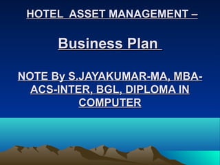 HOTEL ASSET MANAGEMENT –HOTEL ASSET MANAGEMENT –
Business PlanBusiness Plan
NOTE By S.JAYAKUMAR-MA, MBA-NOTE By S.JAYAKUMAR-MA, MBA-
ACS-INTER, BGL, DIPLOMA INACS-INTER, BGL, DIPLOMA IN
COMPUTERCOMPUTER
 