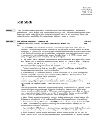 Tom Stoffel
Summary Driven retail executive with a proven track record in delivering sales and profit growth in a wide variety of
responsibilities. Creative problem solver with outstanding analytical skills. Consistent relationship builder inside
the company and the market, able to utilize strong negotiation skills to provide win-win solutions that drive the
business. Committed team builder who sets the direction and follows through to execution.
Experience Bon Ton Department Stores, Milwaukee, WI 2008-2015
SVP/General MerchandiseManager –Men’s, Home and Furniture ($828MM in sales) 2014-
2015
Led a team of 65 executives to deliver incremental sales and margin improvement both in stores and
ecommerce. Identified trends throughout the business to help oversee the assortment planning process and
strengthened SKU productivity. Set the strategies consistent with overall mission and clearly communicated
to both the internal organization and the marketplace. Instituted new marketing process to enhance our use
of business metrics to drive the advertising content. Worked with each of the DMM’s to ensure sound
pricing strategy that maximized profitability without sacrificing turn.
• Grew sales $21MM by taking back lost momentum in Home, strengthening Better Men’s and driving the
web. Focused teams on competitive advantages consistent with our core customer to deliver a 4% increase.
• Increased GM by $8MM. Pushed higher margin businesses both overall and within category and
delivered incremental margin growth on areas that drive traffic.
• Positioned Men’s Sportswear for a very strong 2015 by adding Young Mens and worked with Under
Armour to secure distribution in all categories for Bon Ton.
• Increased funding for cold weather businesses to ensure Bon Ton was first in class by marketplace in
outerwear, cold weather accessories, fleece, sweaters, blankets and throws. Delivered increases in all
categories with incremental gross margin improvement.
• Coached and counseled 5 DMM’s and 16 buyer and planner teams through massive reorganization that
combined buying and planning into one reporting structure. Kept the teams focused and positive.
VP/Divisional Merchandise Manager – Men’s Sportswear ($181MM) 2011
– 2014
Took over ailing business and provided clear direction to the team for sustained growth. Partnered with key
vendors in the better market and active to differentiate Bon Ton from key competitors. Shifted dollars
between areas of responsibility through the OTB process to deliver maximum results. Made sure financial
plans were consistent with growth targets and provided the teams with the financial tools they needed for
success. Focused and opportunities in ecommerce to more than triple that business.
• Added 270 basis points in gross margin by improving vendor relationships and growing Moderate sales.
Re-focused on national brands in both Moderate and Better to offset poor performance of private brand.
• Pioneered the launch of golf business to add $12MM annually at 42% gross margin. Partnered with PEI
to add PGA Tour and Callaway to provide authenticity and converted tired Izod and Chaps polo’s to
performance fabrics under the golf umbrella.
• Grew Men’s Better $6MM focused on door expansion and targeted assortments. Made sure Polo was the
#1 priority but also delivered growth in Tommy Hilfiger, Nautica and CK. Launched Perry Ellis.
• Shifted the focus in team and active to performance. Reduced reliance on cotton tees and fleece and
pushed vendors to deliver more relevant product that resulted in enormous growth in Champion, Puma and
7428 Oakhill Ave
Wauwatosa, WI 53213
Home 414 231-9873
Cell 314 609-7727
Tstoffel59@gmail.com
 