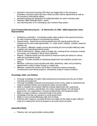  Assisted in document scanning (100+/day) and logged them in the company’s
proprietary computer system for future review by other internal departments as well as
the company’s international offices.
 Assisted in typing and distribution of confidential letters for senior members daily.
 Received “Most Dedicated Intern” award.
 Led internship team of 8 in developing new inventory filing system.
Avon Products Manufacturing Inc. - St. Martinville, LA (1999 - 2006) Independent Sales
Representative
 Advertising coordination: Coordinates weekly sales programs and special promotions
for retail customers based on merchandise purchased.
 Special events: Assists the purchasing department with special projects that are
programmed for extra sales opportunities, i.e., trade shows, holidays, contests, seasonal
specials, etc.
 File systems: Maintains weekly records documenting all communication affecting sales
programs and special promotional events.
 Proof of performance: Makes copies of weekly ads, covering all the company's markets
and events, and maintains in file for future reference
 Reports: Prepares reports and documents to measure results and advise on various
sales and promotional results.
 Samples: Provides samples for advertising department and maintains sample room
stock.
 Maintains continuous communication with retail, advertising, sales, and purchasing
departments in order to follow through on weekly ads.
 Maintains contact with vendors and brokers concerning customer response,
manufacturers' promotional programs, and general scope of market conditions.
Knowledge, Skills, and Abilities:
 Thorough knowledge of modern office practices and procedures and the use of office
machines and equipment.
 Thorough knowledge of policies and procedures of the county; ability to understand and
interpret pertinent policies and procedures clearly and accurately.
 Ability to establish and maintain effective working relationships with supervising
personnel, co-workers, subordinates, the media, representatives from all levels of
government, civic organizations, business professionals, and the general public.
 Ability to project a positive, concerned image to the public.
 Knowledge of the law as it pertains to county government.
 Ability to communicate effectively orally and in writing.
 Sufficient skill in typing to complete 60 wpm accurately and the ability to take sufficient
notes at a meeting from which to prepare an accurate record of events.
QUALIFICATIONS:
 Patience, tact, and good problem-solving ability.
 