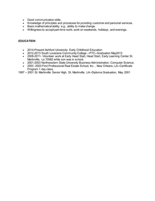  Good communication skills.
 Knowledge of principles and processes for providing customer and personal services.
 Basic mathematical ability; e.g., ability to make change.
 Willingness to accept part-time work; work on weekends, holidays, and evenings.
EDUCATION:
 2014-Present Ashford University- Early Childhood Education
 2012-2013 South Louisiana Community College --PTC--Graduation May2013
 2008-2011- Volunteer work at Early Head Start, Head Start, Early Learning Center St.
Martinville, La 70582 while son was in school.
 2001-2003 Northwestern State University Business Administration; Computer Science.
 2003 -2003 First Professional Real Estate School, Inc. , New Orleans, LA--Certificate
Program 1 day class.
1997 – 2001 St. Martinville Senior High, St. Martinville, LA--Diploma Graduation, May 2001
 