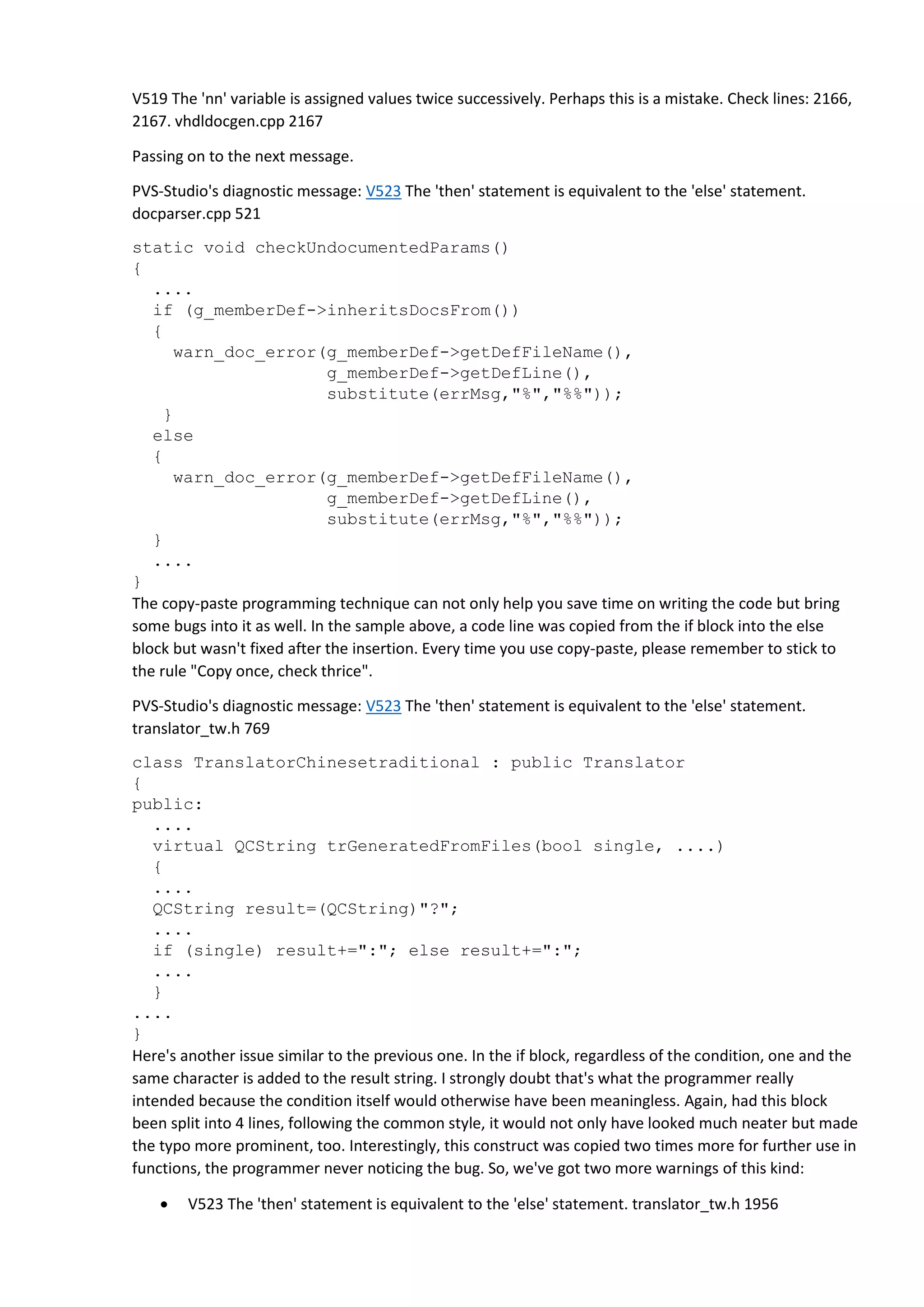 V519 The 'nn' variable is assigned values twice successively. Perhaps this is a mistake. Check lines: 2166,
2167. vhdldocgen.cpp 2167
Passing on to the next message.
PVS-Studio's diagnostic message: V523 The 'then' statement is equivalent to the 'else' statement.
docparser.cpp 521
static void checkUndocumentedParams()
{
....
if (g_memberDef->inheritsDocsFrom())
{
warn_doc_error(g_memberDef->getDefFileName(),
g_memberDef->getDefLine(),
substitute(errMsg,"%","%%"));
}
else
{
warn_doc_error(g_memberDef->getDefFileName(),
g_memberDef->getDefLine(),
substitute(errMsg,"%","%%"));
}
....
}
The copy-paste programming technique can not only help you save time on writing the code but bring
some bugs into it as well. In the sample above, a code line was copied from the if block into the else
block but wasn't fixed after the insertion. Every time you use copy-paste, please remember to stick to
the rule "Copy once, check thrice".
PVS-Studio's diagnostic message: V523 The 'then' statement is equivalent to the 'else' statement.
translator_tw.h 769
class TranslatorChinesetraditional : public Translator
{
public:
....
virtual QCString trGeneratedFromFiles(bool single, ....)
{
....
QCString result=(QCString)"?";
....
if (single) result+=":"; else result+=":";
....
}
....
}
Here's another issue similar to the previous one. In the if block, regardless of the condition, one and the
same character is added to the result string. I strongly doubt that's what the programmer really
intended because the condition itself would otherwise have been meaningless. Again, had this block
been split into 4 lines, following the common style, it would not only have looked much neater but made
the typo more prominent, too. Interestingly, this construct was copied two times more for further use in
functions, the programmer never noticing the bug. So, we've got two more warnings of this kind:
 V523 The 'then' statement is equivalent to the 'else' statement. translator_tw.h 1956
 