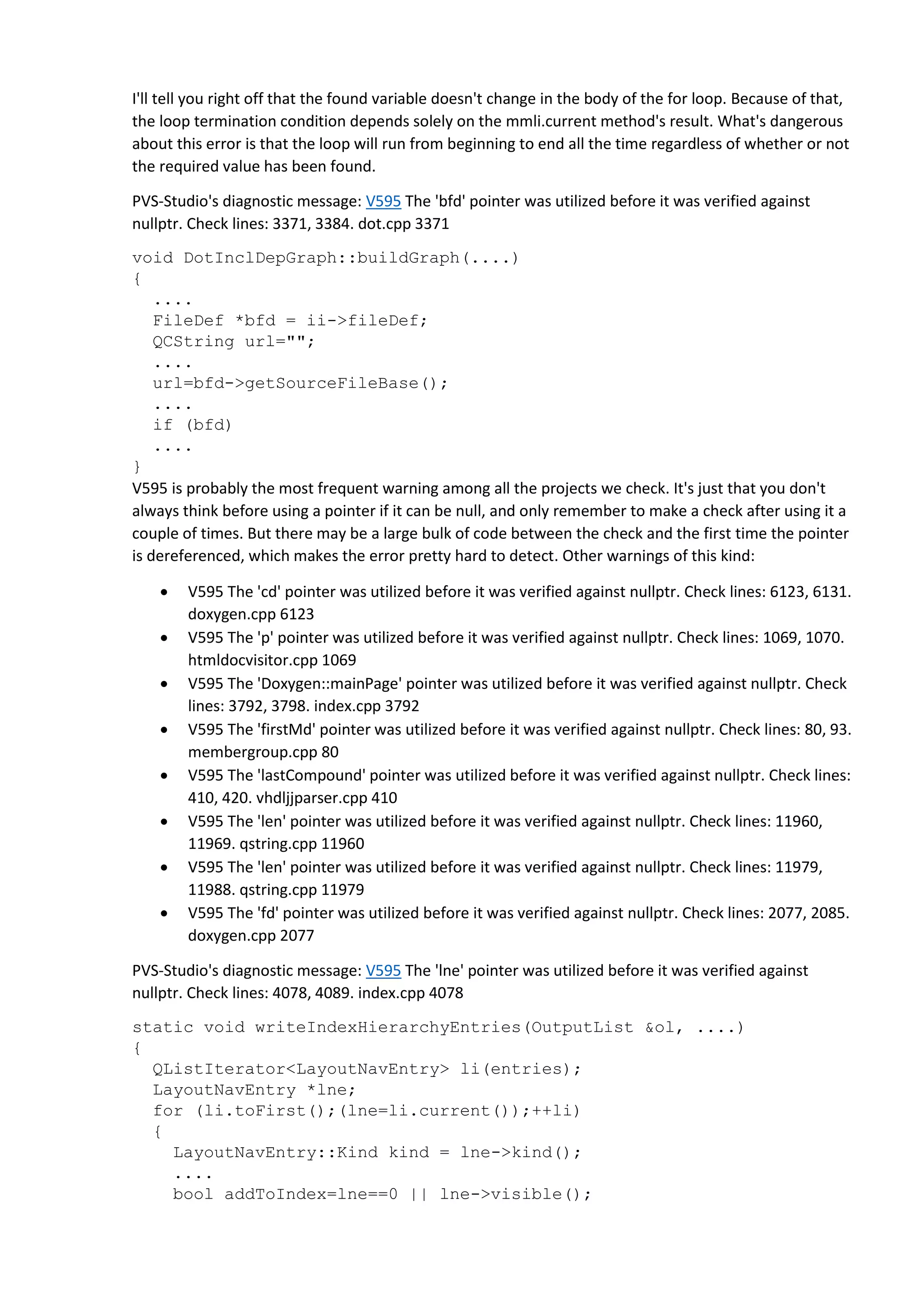 I'll tell you right off that the found variable doesn't change in the body of the for loop. Because of that,
the loop termination condition depends solely on the mmli.current method's result. What's dangerous
about this error is that the loop will run from beginning to end all the time regardless of whether or not
the required value has been found.
PVS-Studio's diagnostic message: V595 The 'bfd' pointer was utilized before it was verified against
nullptr. Check lines: 3371, 3384. dot.cpp 3371
void DotInclDepGraph::buildGraph(....)
{
....
FileDef *bfd = ii->fileDef;
QCString url="";
....
url=bfd->getSourceFileBase();
....
if (bfd)
....
}
V595 is probably the most frequent warning among all the projects we check. It's just that you don't
always think before using a pointer if it can be null, and only remember to make a check after using it a
couple of times. But there may be a large bulk of code between the check and the first time the pointer
is dereferenced, which makes the error pretty hard to detect. Other warnings of this kind:
 V595 The 'cd' pointer was utilized before it was verified against nullptr. Check lines: 6123, 6131.
doxygen.cpp 6123
 V595 The 'p' pointer was utilized before it was verified against nullptr. Check lines: 1069, 1070.
htmldocvisitor.cpp 1069
 V595 The 'Doxygen::mainPage' pointer was utilized before it was verified against nullptr. Check
lines: 3792, 3798. index.cpp 3792
 V595 The 'firstMd' pointer was utilized before it was verified against nullptr. Check lines: 80, 93.
membergroup.cpp 80
 V595 The 'lastCompound' pointer was utilized before it was verified against nullptr. Check lines:
410, 420. vhdljjparser.cpp 410
 V595 The 'len' pointer was utilized before it was verified against nullptr. Check lines: 11960,
11969. qstring.cpp 11960
 V595 The 'len' pointer was utilized before it was verified against nullptr. Check lines: 11979,
11988. qstring.cpp 11979
 V595 The 'fd' pointer was utilized before it was verified against nullptr. Check lines: 2077, 2085.
doxygen.cpp 2077
PVS-Studio's diagnostic message: V595 The 'lne' pointer was utilized before it was verified against
nullptr. Check lines: 4078, 4089. index.cpp 4078
static void writeIndexHierarchyEntries(OutputList &ol, ....)
{
QListIterator<LayoutNavEntry> li(entries);
LayoutNavEntry *lne;
for (li.toFirst();(lne=li.current());++li)
{
LayoutNavEntry::Kind kind = lne->kind();
....
bool addToIndex=lne==0 || lne->visible();
 