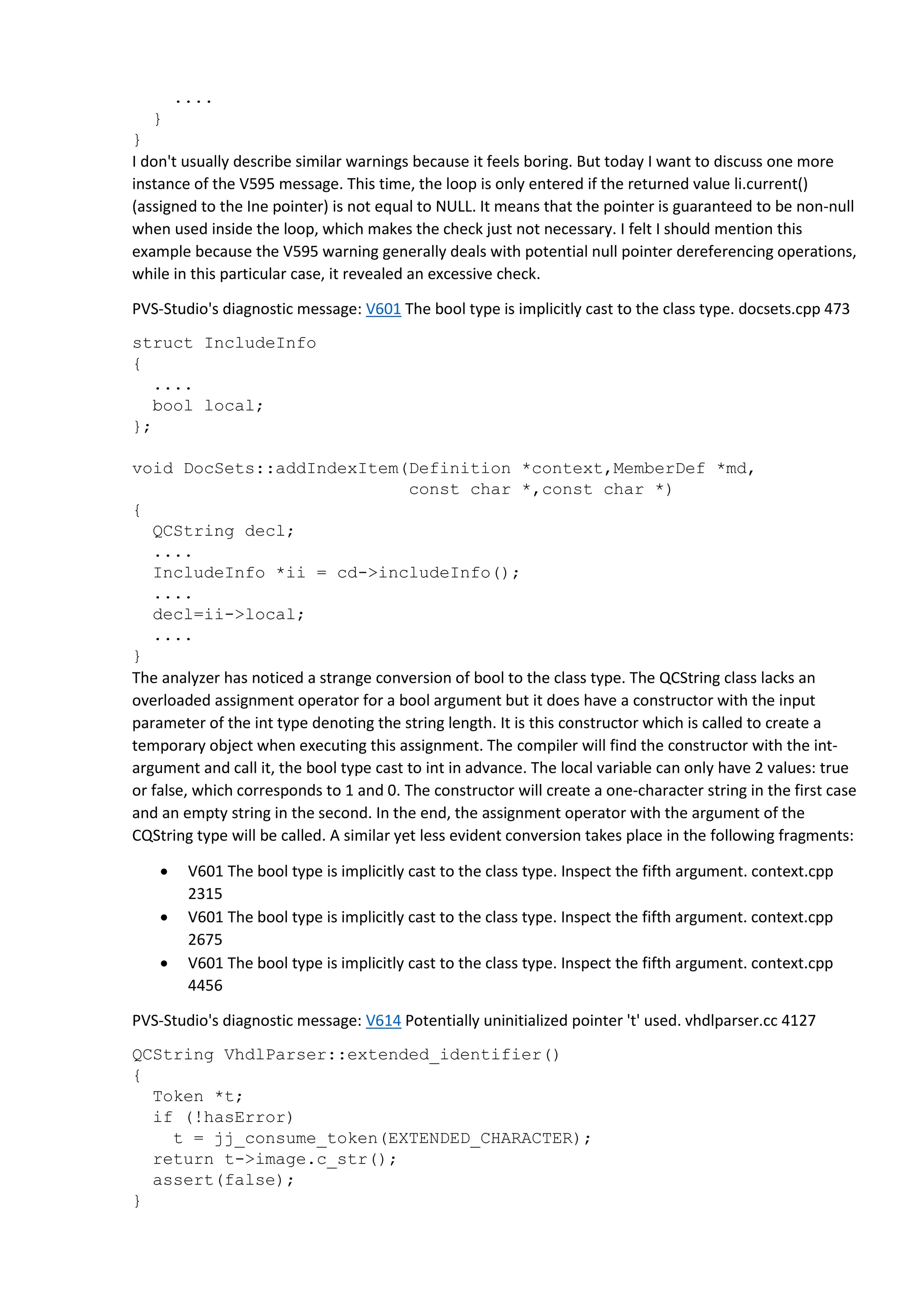 ....
}
}
I don't usually describe similar warnings because it feels boring. But today I want to discuss one more
instance of the V595 message. This time, the loop is only entered if the returned value li.current()
(assigned to the Ine pointer) is not equal to NULL. It means that the pointer is guaranteed to be non-null
when used inside the loop, which makes the check just not necessary. I felt I should mention this
example because the V595 warning generally deals with potential null pointer dereferencing operations,
while in this particular case, it revealed an excessive check.
PVS-Studio's diagnostic message: V601 The bool type is implicitly cast to the class type. docsets.cpp 473
struct IncludeInfo
{
....
bool local;
};
void DocSets::addIndexItem(Definition *context,MemberDef *md,
const char *,const char *)
{
QCString decl;
....
IncludeInfo *ii = cd->includeInfo();
....
decl=ii->local;
....
}
The analyzer has noticed a strange conversion of bool to the class type. The QCString class lacks an
overloaded assignment operator for a bool argument but it does have a constructor with the input
parameter of the int type denoting the string length. It is this constructor which is called to create a
temporary object when executing this assignment. The compiler will find the constructor with the int-
argument and call it, the bool type cast to int in advance. The local variable can only have 2 values: true
or false, which corresponds to 1 and 0. The constructor will create a one-character string in the first case
and an empty string in the second. In the end, the assignment operator with the argument of the
CQString type will be called. A similar yet less evident conversion takes place in the following fragments:
 V601 The bool type is implicitly cast to the class type. Inspect the fifth argument. context.cpp
2315
 V601 The bool type is implicitly cast to the class type. Inspect the fifth argument. context.cpp
2675
 V601 The bool type is implicitly cast to the class type. Inspect the fifth argument. context.cpp
4456
PVS-Studio's diagnostic message: V614 Potentially uninitialized pointer 't' used. vhdlparser.cc 4127
QCString VhdlParser::extended_identifier()
{
Token *t;
if (!hasError)
t = jj_consume_token(EXTENDED_CHARACTER);
return t->image.c_str();
assert(false);
}
 
