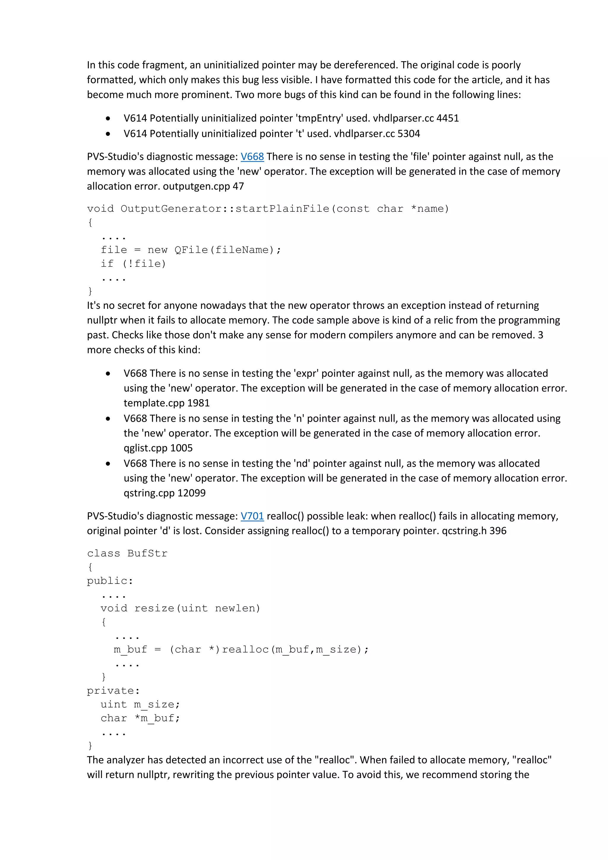 In this code fragment, an uninitialized pointer may be dereferenced. The original code is poorly
formatted, which only makes this bug less visible. I have formatted this code for the article, and it has
become much more prominent. Two more bugs of this kind can be found in the following lines:
 V614 Potentially uninitialized pointer 'tmpEntry' used. vhdlparser.cc 4451
 V614 Potentially uninitialized pointer 't' used. vhdlparser.cc 5304
PVS-Studio's diagnostic message: V668 There is no sense in testing the 'file' pointer against null, as the
memory was allocated using the 'new' operator. The exception will be generated in the case of memory
allocation error. outputgen.cpp 47
void OutputGenerator::startPlainFile(const char *name)
{
....
file = new QFile(fileName);
if (!file)
....
}
It's no secret for anyone nowadays that the new operator throws an exception instead of returning
nullptr when it fails to allocate memory. The code sample above is kind of a relic from the programming
past. Checks like those don't make any sense for modern compilers anymore and can be removed. 3
more checks of this kind:
 V668 There is no sense in testing the 'expr' pointer against null, as the memory was allocated
using the 'new' operator. The exception will be generated in the case of memory allocation error.
template.cpp 1981
 V668 There is no sense in testing the 'n' pointer against null, as the memory was allocated using
the 'new' operator. The exception will be generated in the case of memory allocation error.
qglist.cpp 1005
 V668 There is no sense in testing the 'nd' pointer against null, as the memory was allocated
using the 'new' operator. The exception will be generated in the case of memory allocation error.
qstring.cpp 12099
PVS-Studio's diagnostic message: V701 realloc() possible leak: when realloc() fails in allocating memory,
original pointer 'd' is lost. Consider assigning realloc() to a temporary pointer. qcstring.h 396
class BufStr
{
public:
....
void resize(uint newlen)
{
....
m_buf = (char *)realloc(m_buf,m_size);
....
}
private:
uint m_size;
char *m_buf;
....
}
The analyzer has detected an incorrect use of the "realloc". When failed to allocate memory, "realloc"
will return nullptr, rewriting the previous pointer value. To avoid this, we recommend storing the
 