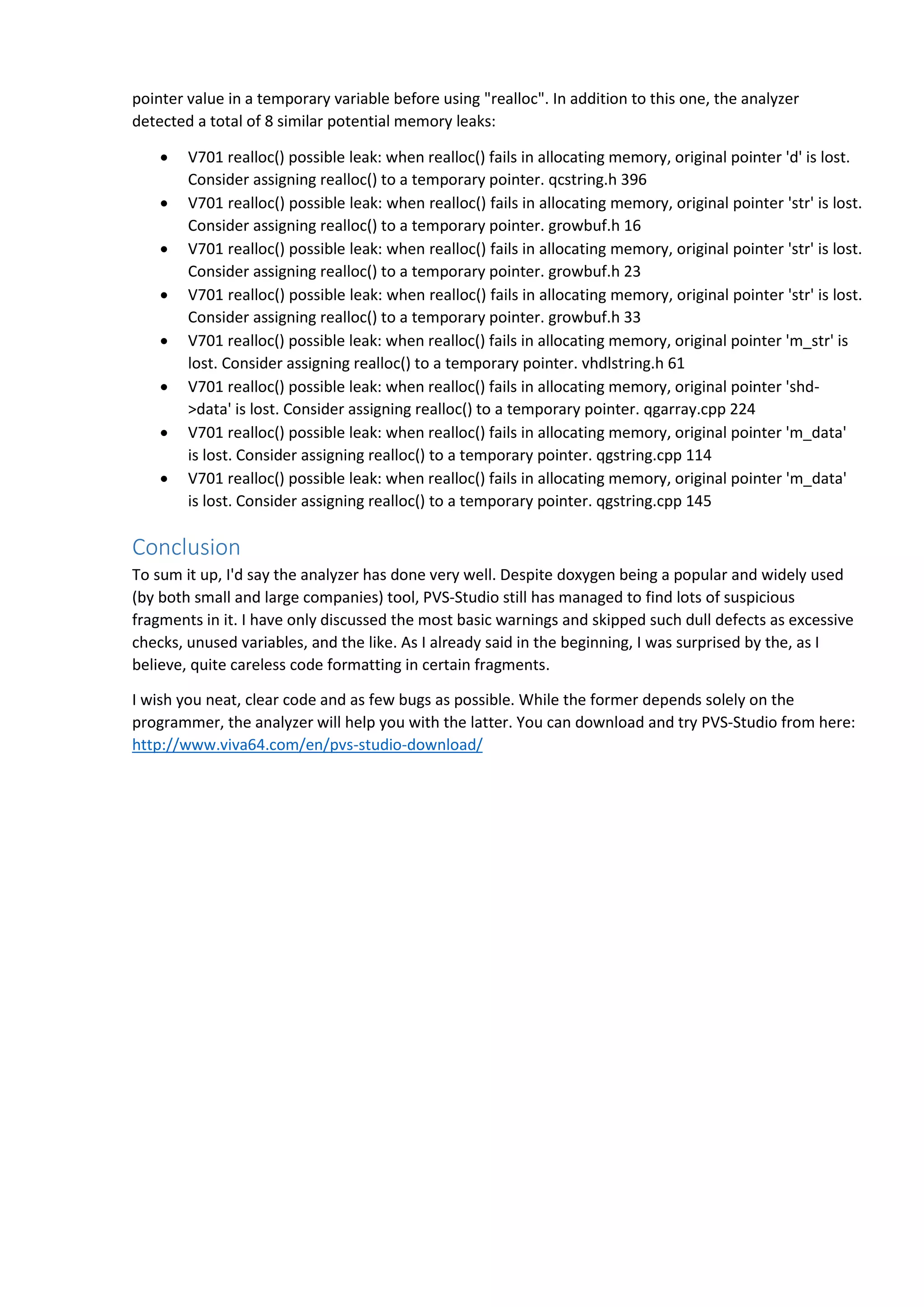 pointer value in a temporary variable before using "realloc". In addition to this one, the analyzer
detected a total of 8 similar potential memory leaks:
 V701 realloc() possible leak: when realloc() fails in allocating memory, original pointer 'd' is lost.
Consider assigning realloc() to a temporary pointer. qcstring.h 396
 V701 realloc() possible leak: when realloc() fails in allocating memory, original pointer 'str' is lost.
Consider assigning realloc() to a temporary pointer. growbuf.h 16
 V701 realloc() possible leak: when realloc() fails in allocating memory, original pointer 'str' is lost.
Consider assigning realloc() to a temporary pointer. growbuf.h 23
 V701 realloc() possible leak: when realloc() fails in allocating memory, original pointer 'str' is lost.
Consider assigning realloc() to a temporary pointer. growbuf.h 33
 V701 realloc() possible leak: when realloc() fails in allocating memory, original pointer 'm_str' is
lost. Consider assigning realloc() to a temporary pointer. vhdlstring.h 61
 V701 realloc() possible leak: when realloc() fails in allocating memory, original pointer 'shd-
>data' is lost. Consider assigning realloc() to a temporary pointer. qgarray.cpp 224
 V701 realloc() possible leak: when realloc() fails in allocating memory, original pointer 'm_data'
is lost. Consider assigning realloc() to a temporary pointer. qgstring.cpp 114
 V701 realloc() possible leak: when realloc() fails in allocating memory, original pointer 'm_data'
is lost. Consider assigning realloc() to a temporary pointer. qgstring.cpp 145
Conclusion
To sum it up, I'd say the analyzer has done very well. Despite doxygen being a popular and widely used
(by both small and large companies) tool, PVS-Studio still has managed to find lots of suspicious
fragments in it. I have only discussed the most basic warnings and skipped such dull defects as excessive
checks, unused variables, and the like. As I already said in the beginning, I was surprised by the, as I
believe, quite careless code formatting in certain fragments.
I wish you neat, clear code and as few bugs as possible. While the former depends solely on the
programmer, the analyzer will help you with the latter. You can download and try PVS-Studio from here:
http://www.viva64.com/en/pvs-studio-download/
 