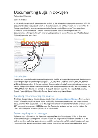 Documenting Bugs in Doxygen
Author: Igor Shtukarev
Date: 18.08.2015
In this article, we will speak about the static analysis of the doxygen documentation generator tool. This
popular and widely used project, which, as its authors claim, not without reason, has become "the de
facto standard tool for generating documentation from annotated C++ sources", has never been
scanned by PVS-Studio before. Doxygen scans the program source code and generates the
documentation relying on it. Now it's time for us to peep into its source files and see if PVS-Studio can
find any interesting bugs there.
Introduction
Doxygen is a crossplatform documentation generator tool for writing software reference documentation,
supporting multiple programming languages: C++, C, Objective-C, Python, Java, C#, PHP, IDL, Fortran,
VHDL, and to some extent D. Doxygen extracts documentation directly from annotated sources and can
be also configured to extract the code structure from undocumented source files. The tool supports the
HTML, LATEX, man, rtf, and xml formats as its output. Doxygen is used in the projects KDE, Mozilla,
Drupal, Pidgin, AbiWorld, FOX toolkit, Torque Game Engine, and Crystal Space.
Preparing for and running the analysis
The latest doxygen source files can be downloaded from github.com/doxygen/doxygen. The repository
doesn't originally contain the Visual Studio project files, but since the developers use cmake, you can
easily generate them by yourself. I used the program's console version and the "cmake -G "Visual Studio
12"" command to generate a VS 2013 project file. To start the analysis, you just need to click on the
Check Solution button in the PVS-Studio tab in Visual Studio.
Discussing diagnostic messages
Before we start talking about the diagnostic messages (warnings) themselves, I'd like to draw your
attention to doxygen's coding style. For some reason, the programmer would very often try to fit the
code in one line, neglecting spaces between variables and operators, which made the code much less
comprehensible. Some fragments had really strange formatting. And sometimes I even came across
 