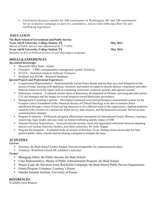 • Facilitated advocacy summit for 240 constituents in Washington, DC and 300 constituents
for an in-district campaign as part of a cumulative, nation-wide lobbying effort for anti-
trafficking legislation
EDUCATION
The Bush School of Government and Public Service
Texas A&M University, College Station, TX May 2014
Master of Public Service and Administration, 3.75 GPA
Texas A&M University, College Station, TX May 2014
Bachelor of Arts in Political Science (5-year dual degree program)
SKILLS & EXPERIENCES
Specialized Knowledge
• Microsoft Office Suite - Expert
• Fireside21 – CRM: correspondence management system: Extensive
• STATA – Statistical Analysis Software: Extensive
• ProQuest and JSTOR – Research Databases
Special Projects and Professional Experiences
• Congressional Representation – Represented the United States Senate and my boss on a staff delegation to the
nation of Israel, meeting with diplomats, ministers, and leaders in regard to missile defense cooperation and other
bilateral initiatives in the region such as countering extremism, economic growth, and regional security
• Democracy Analysis – Evaluated current status of democracy development in Ukraine, assessing past and current
U.S. aid strategies and the impact on overall progress toward democratic governance
• Management Consulting Capstone – Developed a balanced scorecard performance measurement system for the
Conquer Cancer Foundation of the American Society of Clinical Oncology to be able to measure donor
satisfaction through a series of lead and lag measures in five different areas of the organization; Applied academic
research to the creation of a nationwide donor survey, data analysis, and the balanced scorecard; Served as team
communication manager
• Program Evaluation – Performed a program effectiveness assessment for International Justice Mission, creating a
causal map, logic model, and case study on human trafficking and the impact of IJM
• National Security Negotiations – Assessed national security issues and negotiated settlements between disputing
nations over nuclear materials, borders, and ethnic minorities, for Amb. Napper
• Program Development – Evaluated needs of citizens of Houston, Texas, finding citizen driven data for their
greatest public safety concern and developing a program to mitigate the issue
ACTIVITIES
Current
• Secretary, the Bush School Former Student Network (responsible for communications plan)
• Volunteer, Waterfront Church DC (children’s ministry)
Former
• Managing Editor, the Public Servant, the Bush School
• Class Representative, Master of Public Administration Program, the Bush School
• Project Lead, the Salvation Army Red Kettle Campaign, the Bush School Public Service Organization
• Grants Program Volunteer, Courtney’s House
• Danube Summer Institute, University of Passau
REFERENCES
Available Upon Request
 