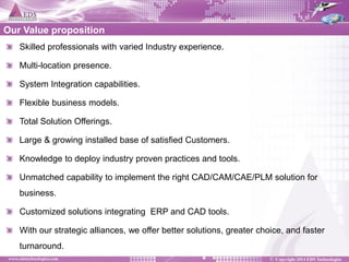 Our Value proposition Skilled professionals with varied Industry experience. Multi-location presence. System Integration capabilities. Flexible business models. Total Solution Offerings. Large & growing installed base of satisfied Customers. Knowledge to deploy industry proven practices and tools. Unmatched capability to implement the right CAD/CAM/CAE/PLM solution for business. Customized solutions integrating ERP and CAD tools. With our strategic alliances, we offer better solutions, greater choice, and faster turnaround.  