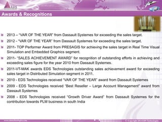 2013 – “VAR OF THE YEAR” from Dassault Systemes for exceeding the sales target. 2012 - “VAR OF THE YEAR” from Dassault Systemes for exceeding the sales target. 2011- TOP Performer Award from PRESAGIS for achieving the sales target in Real Time Visual Simulation and Embedded Graphics segment. 2011- “SALES ACHIEVEMENT AWARD” for recognition of outstanding efforts in achieving and exceeding sales figure for the year 2010 from Dassault Systemes. 2011-VT-MAK awards EDS Technologies outstanding sales achievement award for exceeding sales target in Distributed Simulation segment in 2011. 2010 - EDS Technologies received “VAR OF THE YEAR” award from Dassault Systemes 2009 - EDS Technologies received “Best Reseller – Large Account Management” award from Dassault Systemes 2008 - EDS Technologies received “Growth Driver Award” from Dassault Systemes for the contribution towards PLM business in south India 
Awards & Recognitions  