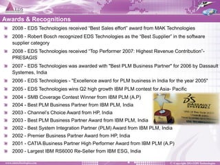 2008 - EDS Technologies received “Best Sales effort” award from MAK Technologies 2008 - Robert Bosch recognized EDS Technologies as the “Best Supplier” in the software supplier category 2008 - EDS Technologies received “Top Performer 2007: Highest Revenue Contribution”- PRESAGIS 2007 - EDS Technologies was awarded with "Best PLM Business Partner" for 2006 by Dassault Systemes, India 2006 - EDS Technologies - "Excellence award for PLM business in India for the year 2005" 2005 - EDS Technologies wins Q2 high growth IBM PLM contest for Asia- Pacific 2004 - SMB Coverage Contest Winner from IBM PLM (A.P) 2004 - Best PLM Business Partner from IBM PLM, India 2003 - Channel’s Choice Award from HP, India 2003 - Best PLM Business Partner Award from IBM PLM, India 2002 - Best System Integration Partner (PLM) Award from IBM PLM, India 2002 - Premier Business Partner Award from HP, India 2001 - CATIA Business Partner High Performer Award from IBM PLM (A.P) 2000 - Largest IBM RS6000 Re-Seller from IBM ESG, India 
Awards & Recognitions  