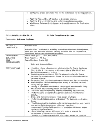 • Configuring Oracle parameter files for the instance as per the requirement.
• Applying PSU and One-off patches to the oracle binaries.
• Applying Grid Level Patching and performing database upgrade.
• Working on Database level changes and provide support for Application
team.
Period: Feb 2011 – Mar 2016 At: Tata Consultancy Services
Designation: Software Engineer
PROJECT /
DESCRIPTION
Northern Trust
Northern Trust Corporation is a leading provider of investment management,
asset and fund administration and banking solutions and for corporations,
institutions and affluent individuals worldwide.
ENVIRONMENT Oracle /9i/10g/11G / Linux and solaris
DURATION From Feb 2011 – Till date
ROLE /
RESPONSIBILITY
Team Member / Oracle DBA
CONTRIBUTIONS
Roles and Responsibilities:
• Providing L2 and L3 production administration for Oracle databases
( 8x, 9i, 10g & 11g) running in Windows, Solaris, AIX, HP-UX and
Redhat Linux operating system
• Managing and administering ASM file system interface for Oracle
database file management to reduce the administrative overhead on
database storage.
• Performing data refresh through export/import and data pump utility.
• Monitoring and troubleshooting issues arising in database backups
taking through RMAN.
• Cloning of Production Instances to Test/Support Environments using
RMAN.Rman Backup configuration for oracle database
• Database Backup monitoring and troubleshooting backup issues.
• Performing and co-coordinating periodic database maintenance
activity.
• Create and maintain users and roles, assign privileges
• Performing Database restore and recovery for business needs using
Rman.
• Troubleshooting the database performance issues such as long running
queries etc.Gathering schema, table stats based on
requirement.Creating Table partition in production databases as per
needs monthly/yearly etc.
• Generating Stats pack / AWR reports in order to analyze the
performance of the production databases.
Working on Change management (CR) tickets as per the required
Soundar_Mahendran_Resume 3
 