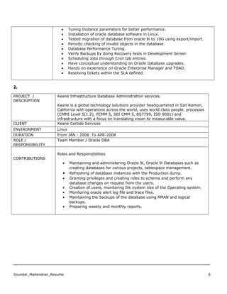 • Tuning Instance parameters for better performance.
• Installation of oracle database software in Linux.
• Tested migration of database from oracle 8i to 10G using export/import.
• Periodic checking of invalid objects in the database.
• Database Performance Tuning.
• Verify Backups by doing Recovery tests in Development Server.
• Scheduling Jobs through Cron tab entries.
• Have conceptual understanding on Oracle Database upgrades.
• Hands on experience on Oracle Enterprise Manager and TOAD.
• Resolving tickets within the SLA defined.
2.
PROJECT /
DESCRIPTION
Keane Infrastructure Database Administration services.
Keane is a global technology solutions provider headquartered in San Ramon,
California with operations across the world, uses world class people, processes
(CMMI Level 5(1.2), PCMM 5, SEI CMM 5, BS7799, ISO 9001) and
infrastructure with a focus on translating vision to measurable value.
CLIENT Keane Certido Services
ENVIRONMENT Linux
DURATION From JAN - 2008 To APR-2008
ROLE /
RESPONSIBILITY
Team Member / Oracle DBA
CONTRIBUTIONS
Roles and Responsibilities
• Maintaining and administering Oracle 8i, Oracle 9i Databases such as
creating databases for various projects, tablespace management.
• Refreshing of database instances with the Production dump.
• Granting privileges and creating roles to schema and perform any
database changes on request from the users.
• Creation of users, monitoring file system size of the Operating system.
• Monitoring oracle alert log file and trace files.
• Maintaining the backups of the database using RMAN and logical
backups.
• Preparing weekly and monthly reports.
Soundar_Mahendran_Resume 5
 